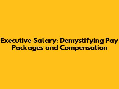 Executive Salary: Demystifying Pay Packages and Compensation