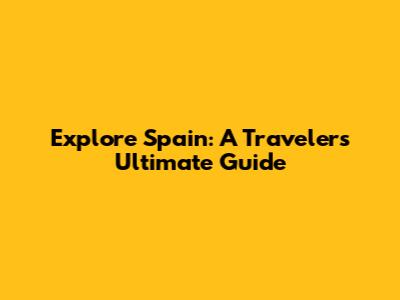 Explore Spain: A Traveler's Ultimate Guide
