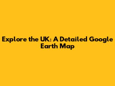 Explore the UK: A Detailed Google Earth Map