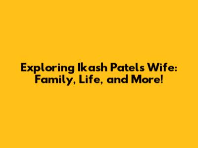 Exploring Ikash Patel's Wife: Family, Life, and More!