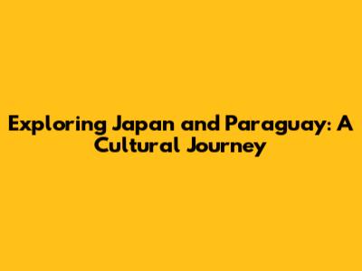 Exploring Japan and Paraguay: A Cultural Journey