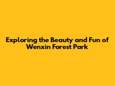 Exploring the Beauty and Fun of Wenxin Forest Park