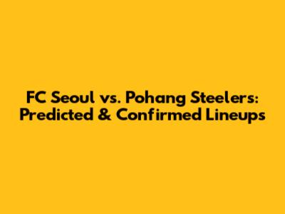 FC Seoul vs. Pohang Steelers: Predicted & Confirmed Lineups