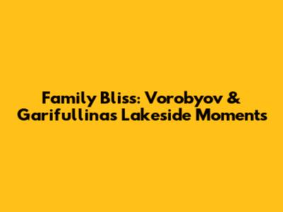 Family Bliss: Vorobyov & Garifullina's Lakeside Moments