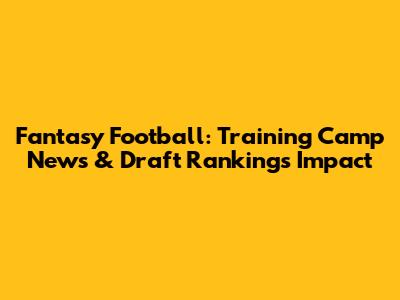 Fantasy Football: Training Camp News & Draft Rankings Impact