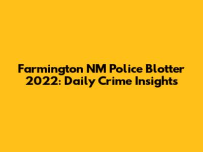 Farmington NM Police Blotter 2022: Daily Crime Insights