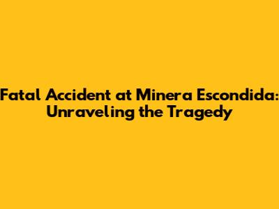 Fatal Accident at Minera Escondida: Unraveling the Tragedy