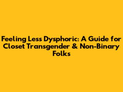 Feeling Less Dysphoric: A Guide for Closet Transgender & Non-Binary Folks