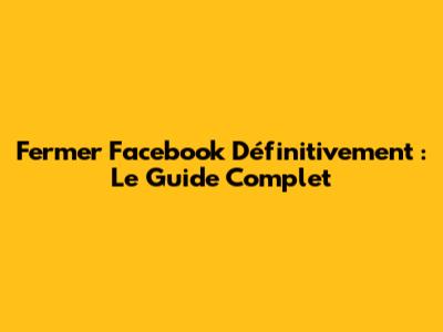 Fermer Facebook Définitivement : Le Guide Complet