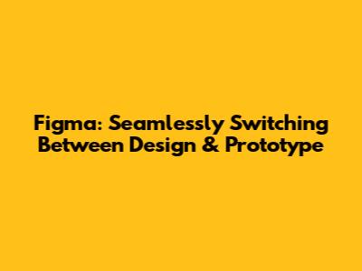 Figma: Seamlessly Switching Between Design & Prototype