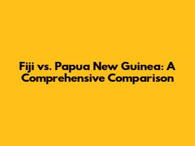 Fiji vs. Papua New Guinea: A Comprehensive Comparison