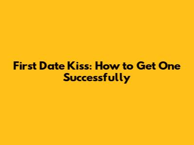 First Date Kiss: How to Get One Successfully