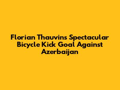 Florian Thauvin's Spectacular Bicycle Kick Goal Against Azerbaijan