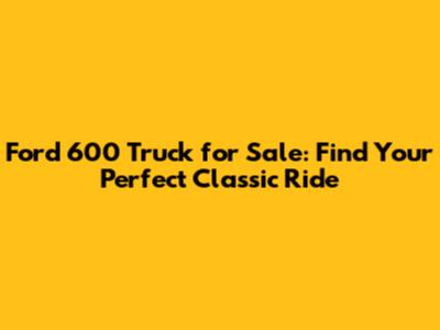 Ford 600 Truck for Sale: Find Your Perfect Classic Ride