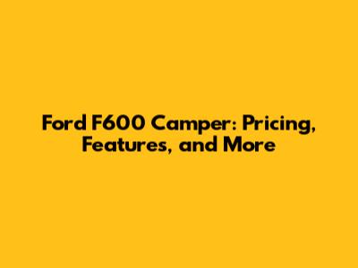 Ford F600 Camper: Pricing, Features, and More