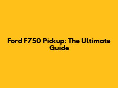 Ford F750 Pickup: The Ultimate Guide