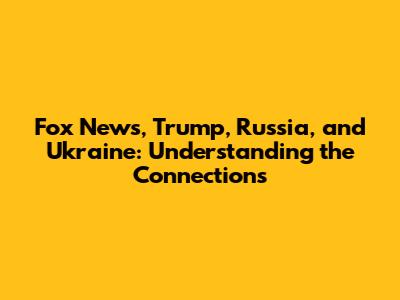 Fox News, Trump, Russia, and Ukraine: Understanding the Connections