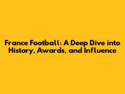 France Football: A Deep Dive into History, Awards, and Influence