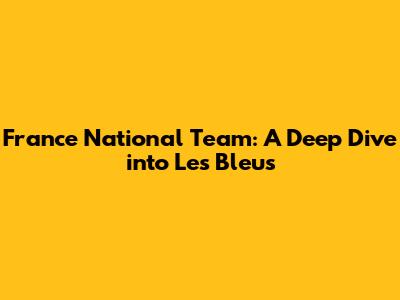 France National Team: A Deep Dive into Les Bleus