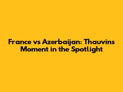 France vs Azerbaijan: Thauvin's Moment in the Spotlight