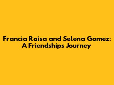 Francia Raisa and Selena Gomez: A Friendship's Journey