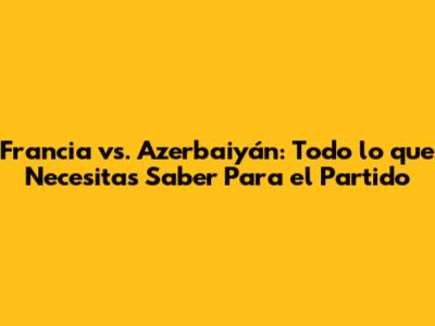 Francia vs. Azerbaiyán: Todo lo que Necesitas Saber Para el Partido