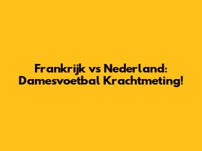 Frankrijk vs Nederland: Damesvoetbal Krachtmeting!