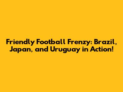 Friendly Football Frenzy: Brazil, Japan, and Uruguay in Action!