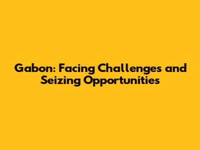 Gabon: Facing Challenges and Seizing Opportunities
