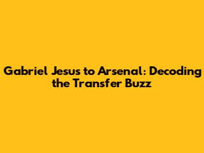 Gabriel Jesus to Arsenal: Decoding the Transfer Buzz