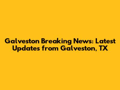 Galveston Breaking News: Latest Updates from Galveston, TX