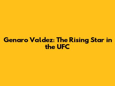 Genaro Valdez: The Rising Star in the UFC