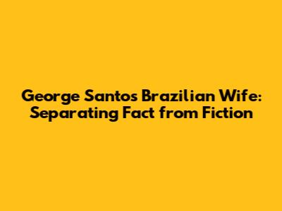 George Santos' Brazilian Wife: Separating Fact from Fiction