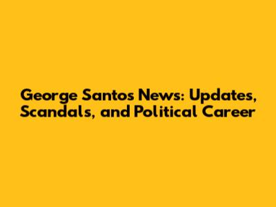 George Santos News: Updates, Scandals, and Political Career