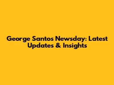 George Santos Newsday: Latest Updates & Insights