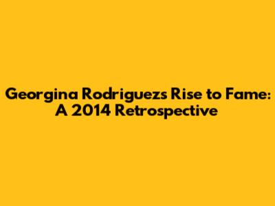 Georgina Rodriguez's Rise to Fame: A 2014 Retrospective