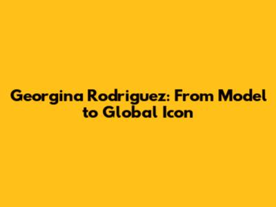 Georgina Rodriguez: From Model to Global Icon