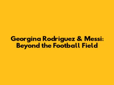 Georgina Rodriguez & Messi: Beyond the Football Field