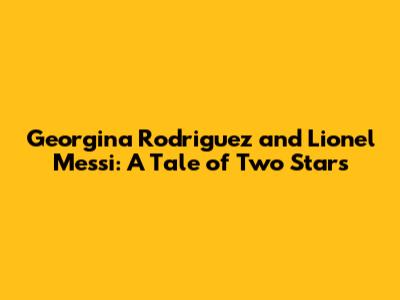 Georgina Rodriguez and Lionel Messi: A Tale of Two Stars