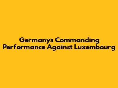 Germany's Commanding Performance Against Luxembourg