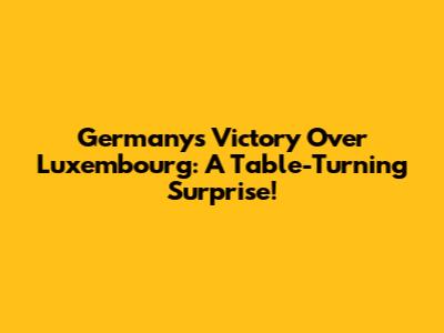 Germany's Victory Over Luxembourg: A Table-Turning Surprise!
