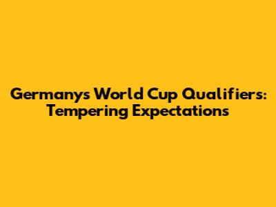 Germany's World Cup Qualifiers: Tempering Expectations