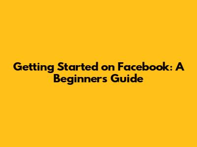 Getting Started on Facebook: A Beginner's Guide