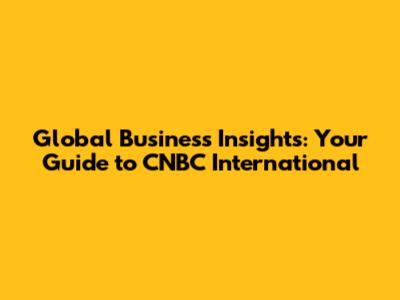Global Business Insights: Your Guide to CNBC International