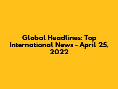 Global Headlines: Top International News - April 25, 2022