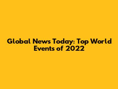 Global News Today: Top World Events of 2022