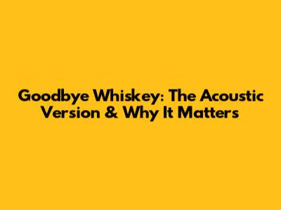 Goodbye Whiskey: The Acoustic Version & Why It Matters