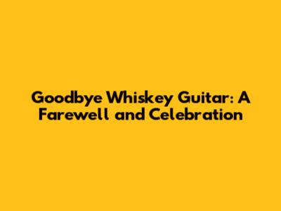 Goodbye Whiskey Guitar: A Farewell and Celebration