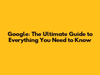 Google: The Ultimate Guide to Everything You Need to Know