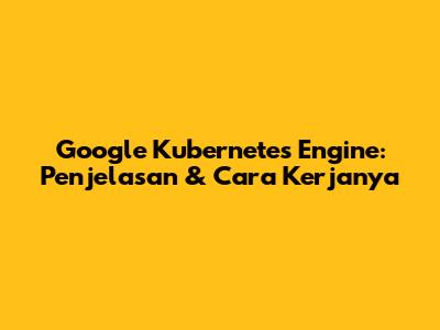 Google Kubernetes Engine: Penjelasan & Cara Kerjanya